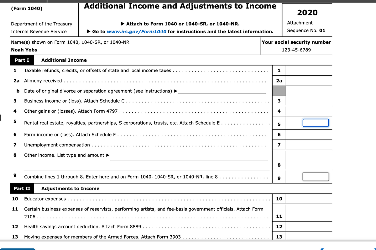 Additional Income and Adjustments to Income
(Form 1040)
2020
Department of the Treasury
• Attach to Form 1040 or 1040-SR, or 1040-NR.
Attachment
Internal Revenue Service
• Go to www.irs.gov/Form1040 for instructions and the latest information.
Sequence No. 01
Name(s) shown on Form 1040, 1040-SR, or 1040-NR
Your social security number
Noah Yobs
123-45-6789
Part I
Additional Income
Taxable refunds, credits, or offsets of state and local income taxes
1
2a Alimony received
2a
b
Date of original divorce or separation agreement (see instructions)
3
Business income or (loss). Attach Schedule C.
4
Other gains or (losses). Attach Form 4797.
5
Rental real estate, royalties, partnerships, S corporations, trusts, etc. Attach Schedule E.
6
Farm income or (loss). Attach Schedule F.
7
Unemployment compensation ..
7
Other income. List type and amount
8
Combine lines 1 through 8. Enter here and on Form 1040, 1040-SR, or 1040-NR, line 8 .
9
...
Part II
Adjustments to Income
10
Educator expenses
10
11
Certain business expenses of reservists, performing artists, and fee-basis government officials. Attach Form
2106 .
11
12
Health savings account deduction. Attach Form 8889
12
13
Moving expenses for members of the Armed Forces. Attach Form 3903
13
4+
