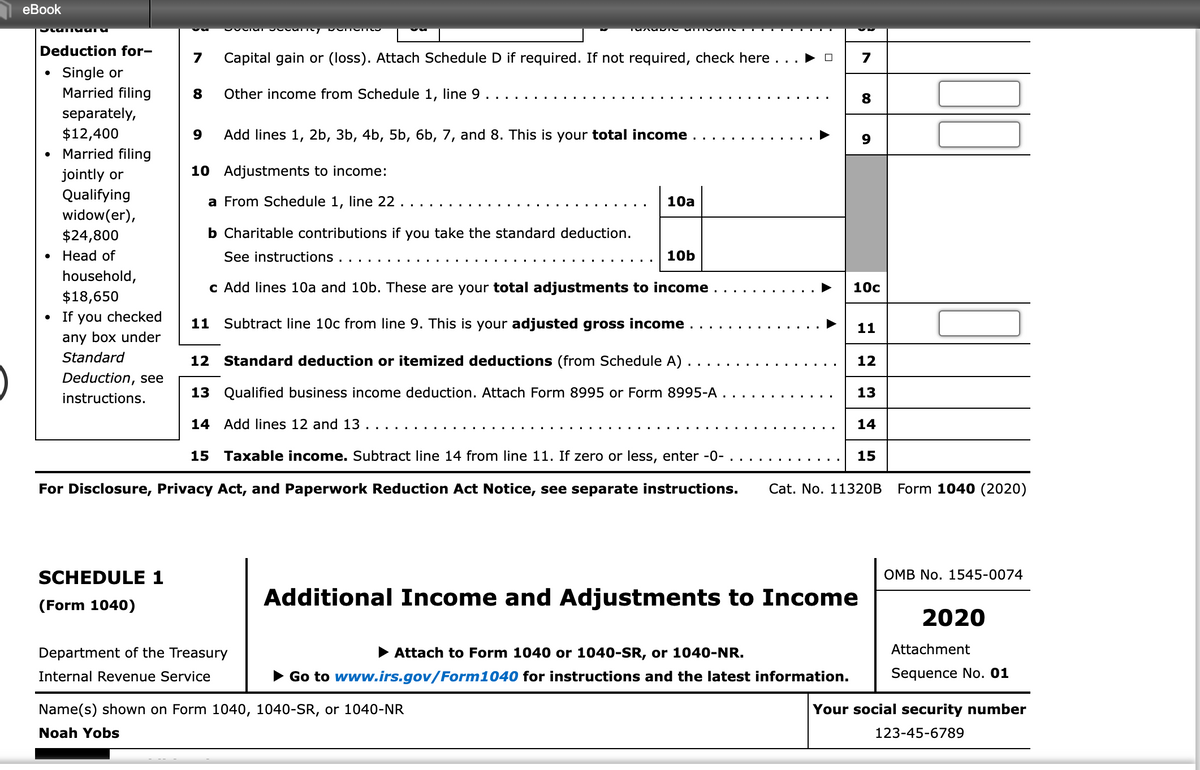 еBook
Deduction for-
7
Capital gain or (loss). Attach Schedule D if required. If not required, check here ..
7
Single or
Married filing
Other income from Schedule 1, line 9
8
separately,
$12,400
Married filing
Add lines 1, 2b, 3b, 4b, 5b, 6b, 7, and 8. This is your total income
10 Adjustments to income:
jointly or
Qualifying
a From Schedule 1, line 22.
10a
widow(er),
$24,800
b Charitable contributions if you take the standard deduction.
. Неad of
See instructions
10b
household,
c Add lines 10a and 10b. These are your total adjustments to income
10с
$18,650
• If you checked
11 Subtract line 10c from line 9. This is your adjusted gross income
11
any box under
Standard
12 Standard deduction or itemized deductions (from Schedule A) .
12
Deduction, see
instructions.
13 Qualified business income deduction. Attach Form 8995 or Form 8995-A ..
13
14 Add lines 12 and 13
14
15 Taxable income. Subtract line 14 from line 11. If zero or less, enter -0- .
15
For Disclosure, Privacy Act, and Paperwork Reduction Act Notice, see separate instructions.
Cat. No. 11320B
Form 1040 (2020)
SCHEDULE 1
OMB No. 1545-0074
Additional Income and Adjustments to Income
(Form 1040)
2020
Department of the Treasury
• Attach to Form 1040 or 1040-SR, or 1040-NR.
Attachment
Internal Revenue Service
• Go to www.irs.gov/Form1040 for instructions and the latest information.
Sequence No. 01
Name(s) shown on Form 1040, 1040-SR, or 1040-NR
Your social security number
Noah Yobs
123-45-6789
