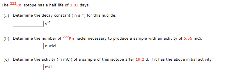 The 222Rn isotope has a half-life of 3.83 days.
(a) Determine the decay constant (in s1) for this nuclide.
(b) Determine the number of 222Rn nuclei necessary to produce a sample with an activity of 6.56 mCi.
nuclei
(c) Determine the activity (in mci) of a sample of this isotope after 19.2 d, if it has the above initial activity.
mci
