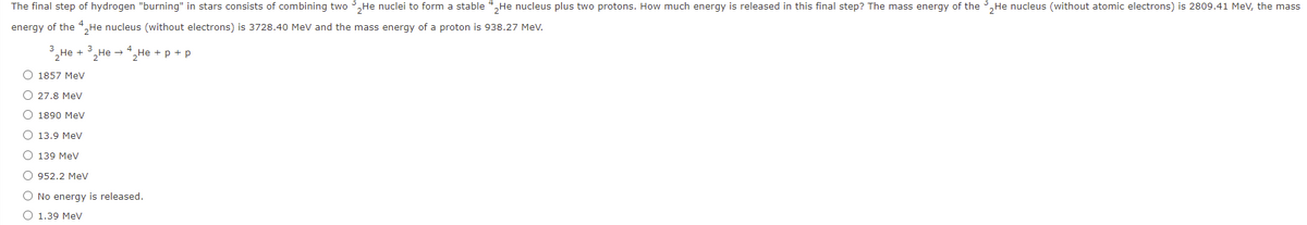 The final step of hydrogen "burning" in stars consists of combining two 3,He nuclei to form a stable 4,He nucleus plus two protons. How much energy is released in this final step? The mass energy of the 3,He nucleus (without atomic electrons) is 2809.41 MeV, the mass
energy of the 4,He nucleus (without electrons) is 3728.40 MeV and the mass energy of a proton is 938.27 Mev.
,Не + 3, Не — 4, Не + р + p
O 1857 MeV
O 27.8 MeV
O 1890 MeV
O 13.9 MeV
O 139 MeV
O 952.2 Mev
O No energy is released.
O 1.39 MeV
