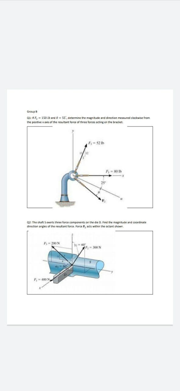 Group B
Q1: If F, = 150 Ib and e = 55", determine the magnitude and direction measured clockwise from
the positive x axis of the resultant force of three forces acting on the bracket.
F= 52 Ib
F- 80 Ib
25°
F.
Q2: The shaft S exerts three force components on the die D. Find the magnitude and coordinate
direction angles of the resultant force. Force F, acts within the octant shown.
F- 200 N
Y 60
(F,-300 N
a60
F- 400 N
