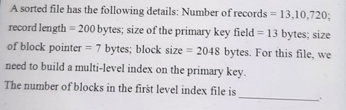A sorted file has the following details: Number of records = 13,10,720;
record length = 200 bytes; size of the primary key field = 13 bytes; size
of block pointer = 7 bytes; block size = 2048 bytes. For this file, we
need to build a multi-level index on the primary key.
The number of blocks in the first level index file is