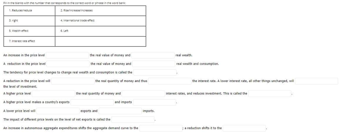Fill in the blanks with the number that corresponds to the correct word or phrase in the word bank:
1. Reduces/reduce
2. Rise/increase/increases
3. right
4. International trade effect
5. Wealth effect
6. Left
7. Interest rate effect
An increase in the price level
the real value of money and
real wealth.
A reduction in the price level
the real value of money and
real wealth and consumption.
The tendency for price level changes to change real wealth and consumption is called the
A reduction in the price level will
the real quantity of money and thus
the interest rate. A lower interest rate, all other things unchanged, will
the level of investment.
A higher price level
the real quantity of money and
interest rates, and reduces investment. This is called the
A higher price level makes a country's exports
and imports
A lower price level will
exports and
imports.
The impact of different price levels on the level of net exports is called the
An increase in autonomous aggregate expenditures shifts the aggregate demand curve to the
; a reduction shifts it to the

