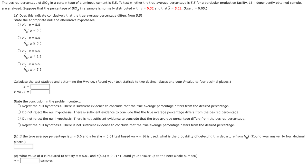 The desired percentage of Sio, in a certain type of aluminous cement is 5.5. To test whether the true average percentage is 5.5 for a particular production facility, 16 independently obtained samples
are analyzed. Suppose that the percentage of Sio, in a sample is normally distributed with o = 0.32 and that x = 5.22. (Use a = 0.05.)
(a) Does this indicate conclusively that the true average percentage differs from 5.5?
State the appropriate null and alternative hypotheses.
O
Ho: H = 5.5
Hi H< 5.5
O Ho: µ = 5.5
Hai H2 5.5
Ο H0: μ 5.5
На: и# 5.5
O Ho: H = 5.5
Ha: u > 5.5
Calculate the test statistic and determine the P-value. (Round your test statistic to two decimal places and your P-value to four decimal places.)
z =
P-value
State the conclusion in the problem context.
Reject the null hypothesis. There is sufficient evidence to conclude that the true average percentage differs from the desired percentage.
Do not reject the null hypothesis. There is sufficient evidence to conclude that the true average percentage differs from the desired percentage.
Do not reject the null hypothesis. There is not sufficient evidence to conclude that the true average percentage differs from the desired percentage.
Reject the null hypothesis. There is not sufficient evidence to conclude that the true average percentage differs from the desired percentage.
(b) If the true average percentage is u =
5.6 and a level a = 0.01 test based on n = 16 is used, what is the probability of detecting this departure from Ho? (Round your answer to four decimal
places.)
(c) What value of n is required to satisfy a = 0.01 and B(5.6) = 0.01? (Round your answer up to the next whole number.)
n =
samples
