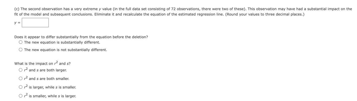 (c) The second observation has a very extreme y value (in the full data set consisting of 72 observations, there were two of these). This observation may have had a substantial impact on the
fit of the model and subsequent conclusions. Eliminate it and recalculate the equation of the estimated regression line. (Round your values to three decimal places.)
y =
Does it appear to differ substantially from the equation before the deletion?
The new equation is substantially different.
The new equation is not substantially different.
What is the impact on r and s?
O r and s are both larger.
O r and s are both smaller.
O r2 is larger, while s is smaller.
Or is smaller, while s is larger.
