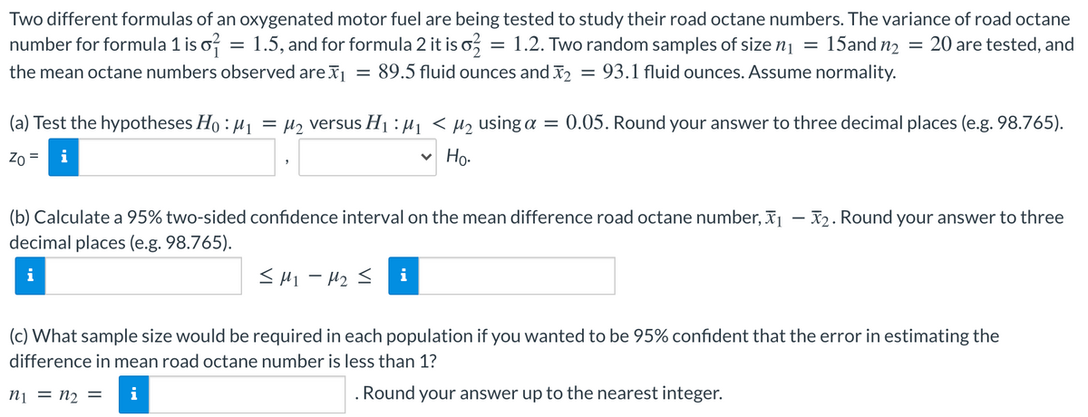 Two different formulas of an oxygenated motor fuel are being tested to study their road octane numbers. The variance of road octane
number for formula 1 is o? = 1.5, and for formula 2 it is o,
the mean octane numbers observed are = 89.5 fluid ounces and I2 = 93.1 fluid ounces. Assume normality.
= 1.2. Two random samples of size n1 =
15and n2 = 20 are tested, and
(a) Test the hypotheses Ho : H1
H2 versus H1 : µ1 < µ2 using a = 0.05. Round your answer to three decimal places (e.g. 98.765).
%|
Zo
v Ho.
(b) Calculate a 95% two-sided confidence interval on the mean difference road octane number, x1 – X2. Round your answer to three
decimal places (e.g. 98.765).
<H1 - H2 <
(c) What sample size would be required in each population if you wanted to be 95% confident that the error in estimating the
difference in mean road octane number is less than 1?
ni = n2 =
i
. Round your answer up to the nearest integer.
