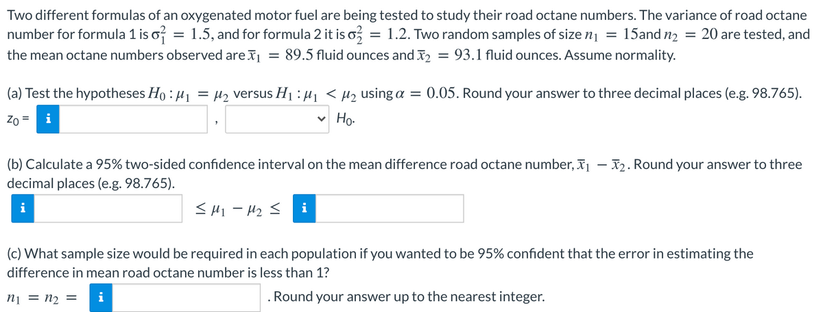 Two different formulas of an oxygenated motor fuel are being tested to study their road octane numbers. The variance of road octane
number for formula 1 is o?
1.5, and for formula 2 it is o,
= 1.2. Two random samples of size n1
15and n2
20 are tested, and
the mean octane numbers observed are x
89.5 fluid ounces and X2
93.1 fluid ounces. Assume normality.
(a) Test the hypotheses Ho : µ1
= H2 versus Hị :µ1 < µz using a = 0.05. Round your answer to three decimal places (e.g. 98.765).
Zo =
Но-
(b) Calculate a 95% two-sided confidence interval on the mean difference road octane number, x1 – X2. Round your answer to three
decimal places (e.g. 98.765).
< H1 - H2 <
(c) What sample size would be required in each population if you wanted to be 95% confident that the error in estimating the
difference in mean road octane number is less than 1?
ni = n2 =
i
. Round your answer up to the nearest integer.
