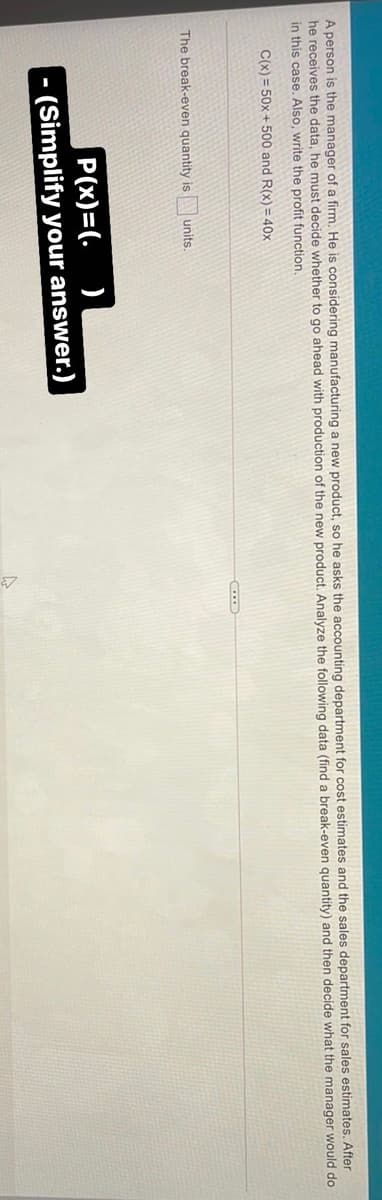 A person is the manager of a firm. He is considering manufacturing a new product, so he asks the accounting department for cost estimates and the sales department for sales estimates. After
he receives the data, he must decide whether to go ahead with production of the new product. Analyze the following data (find a break-even quantity) and then decide what the manager would do
in this case. Also, write the profit function,
C(x) = 50x + 500 and R(x) = 40x
The break-even quantity is
units.
P(x)=(.
)
- (Simplify your answer.)
