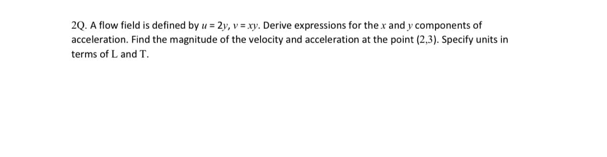 2Q. A flow field is defined by u = 2y, v = xy. Derive expressions for the x and y components of
acceleration. Find the magnitude of the velocity and acceleration at the point (2,3). Specify units in
terms of L and T.