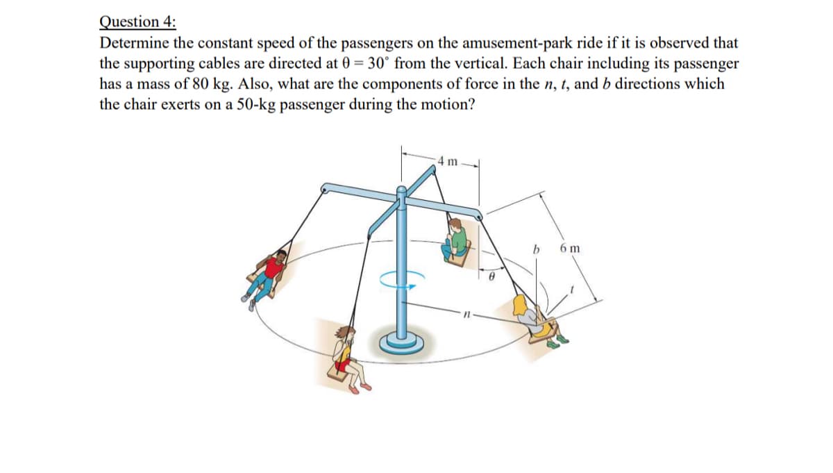 Question 4:
Determine the constant speed of the passengers on the amusement-park ride if it is observed that
the supporting cables are directed at 0 = 30° from the vertical. Each chair including its passenger
has a mass of 80 kg. Also, what are the components of force in the n, t, and b directions which
the chair exerts on a 50-kg passenger during the motion?
4 m
b
6 m
