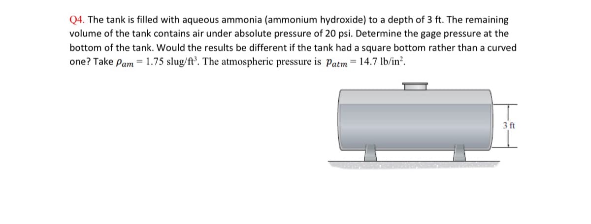 Q4. The tank is filled with aqueous ammonia (ammonium hydroxide) to a depth of 3 ft. The remaining
volume of the tank contains air under absolute pressure of 20 psi. Determine the gage pressure at the
bottom of the tank. Would the results be different if the tank had a square bottom rather than a curved
one? Take Pam = 1.75 slug/ft³. The atmospheric pressure is Patm = 14.7 lb/in².
3 ft