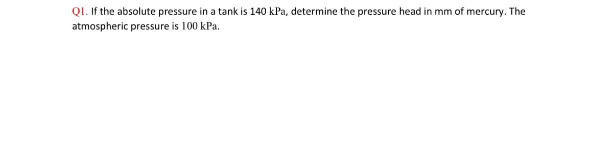 Q1. If the absolute pressure in a tank is 140 kPa, determine the pressure head in mm of mercury. The
atmospheric pressure is 100 kPa.