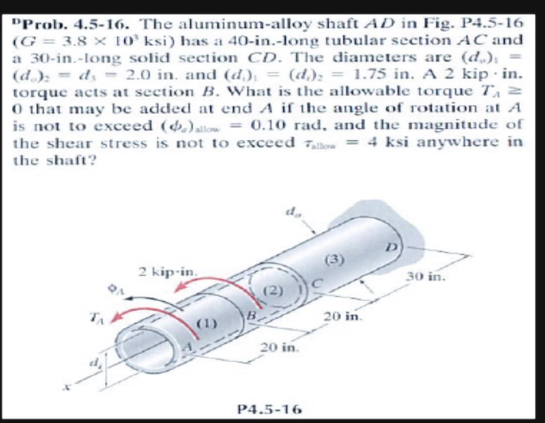 "Prob. 4.5-16. The aluminum-alloy shaft AÐ in Fig. P4.5-16
(G= 3.8 x 103 ksi) has a 40-in.-long tubular section AC and
a 30-in.-long solid section CD. The diameters are (d):
(do): d₂ = 2.0 in. and (d) = (d) = 1.75 in. A 2 kip in.
torque acts at section B. What is the allowable torque T₁ =
0 that may be added at end A if the angle of rotation at A
is not to exceed (.) allow = 0.10 rad, and the magnitude of
the shear stress is not to exceed allow = 4 ksi anywhere in
the shaft?
2 kip-in.
Jak
20 in.
P4.5-16
(3)
20 in.
30 in.