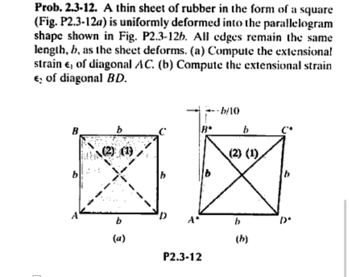 Prob. 2.3-12. A thin sheet of rubber in the form of a square
(Fig. P2.3-12a) is uniformly deformed into the parallelogram
shape shown in Fig. P2.3-12b. All edges remain the same
length, b, as the sheet deforms. (a) Compute the extensional
strain e, of diagonal AC. (b) Compute the extensional strain
€ of diagonal BD.
--b/10
B
b
(2) (1)
b
(a)
D
B
P2.3-12
b
(2) (1)
b
(b)
Ð°