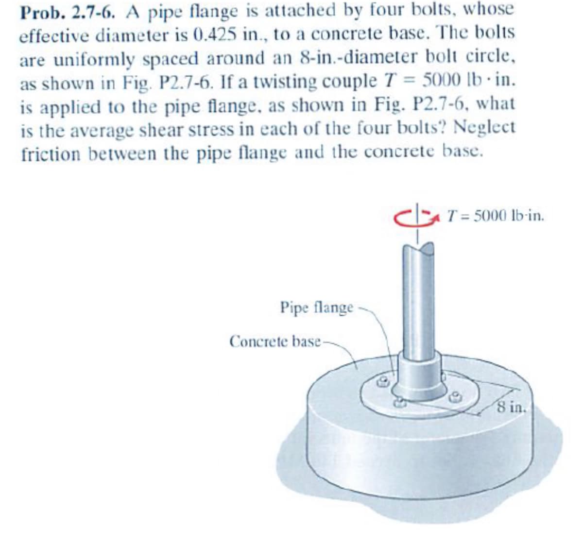 Prob. 2.7-6. A pipe flange is attached by four bolts, whose
effective diameter is 0.425 in., to a concrete base. The bolts
are uniformly spaced around an 8-in.-diameter bolt circle,
as shown in Fig. P2.7-6. If a twisting couple T = 5000 lb in.
is applied to the pipe flange, as shown in Fig. P2.7-6, what
is the average shear stress in each of the four bolts? Neglect
friction between the pipe flange and the concrete base.
Pipe flange
Concrete base-
T = 5000 lb-in.
8 in.