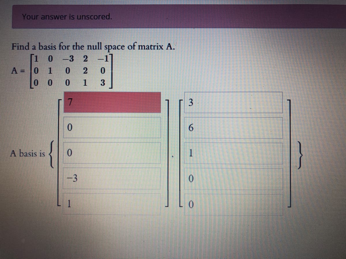 Your answer is unscored.
Find a basis for the null
space
of matrix A.
[1 0 -3 2 -1
A = 0 1
0 0
1
3
A basis is
1
-3
1.
0.
3.
6.
