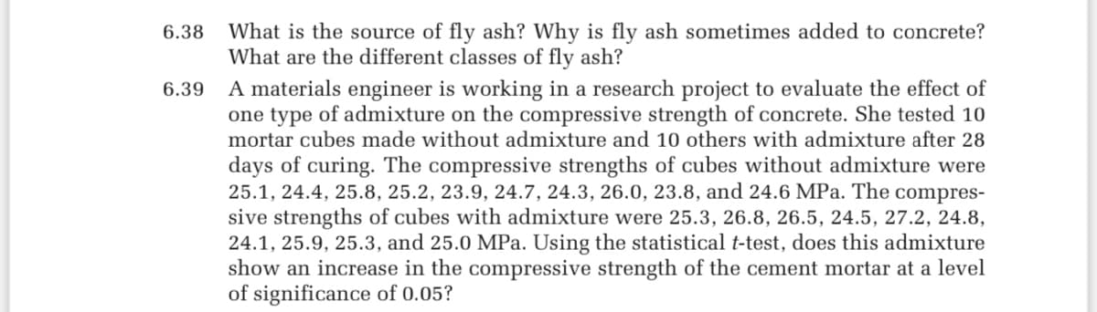 6.38 What is the source of fly ash? Why is fly ash sometimes added to concrete?
What are the different classes of fly ash?
6.39
A materials engineer is working in a research project to evaluate the effect of
one type of admixture on the compressive strength of concrete. She tested 10
mortar cubes made without admixture and 10 others with admixture after 28
days of curing. The compressive strengths of cubes without admixture were
25.1, 24.4, 25.8, 25.2, 23.9, 24.7, 24.3, 26.0, 23.8, and 24.6 MPa. The compres-
sive strengths of cubes with admixture were 25.3, 26.8, 26.5, 24.5, 27.2, 24.8,
24.1, 25.9, 25.3, and 25.0 MPa. Using the statistical t-test, does this admixture
show an increase in the compressive strength of the cement mortar at a level
of significance of 0.05?
