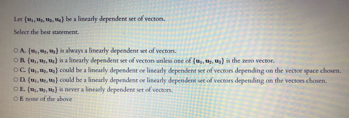 Let {u1, u2, U3, u4} be a linearly dependent set of vectors.
Select the best statement.
O A. {u1, U2, Uz} is always a linearly dependent set of vectors.
O B. {u1, U2, U3} is a linearly dependent set of vectors unless one of {u1, u2, U3} is the zero vector.
OC. {u1, U2, Uz} could be a linearly dependent or linearly dependent set of vectors depending on the vector space chosen.
O D. {u1, u2, U3} could be a linearly dependent or linearly dependent set of vectors depending
O E. {u1, u2, U3} is never a linearly dependent set of vectors.
on the vectors chosen.
OF none of the above
