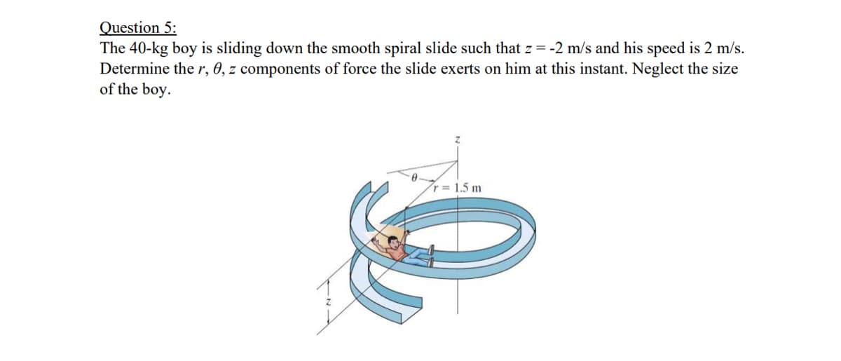 Question 5:
The 40-kg boy is sliding down the smooth spiral slide such that z = -2 m/s and his speed is 2 m/s.
Determine ther, 0, z components of force the slide exerts on him at this instant. Neglect the size
of the boy.
r = 1.5 m
