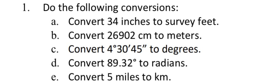 1.
Do the following conversions:
a. Convert 34 inches to survey feet.
b. Convert 26902 cm to meters.
Convert 4°30'45" to degrees.
Convert 89.32° to radians.
C.
d.
e. Convert 5 miles to km.