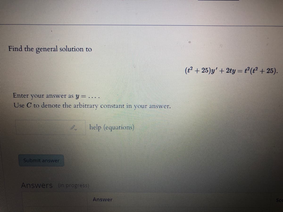 Find the general solution to
(t +25)y' + 2ty =t (t + 25).
Enter
your ansWer as y =....
Use C to denote the arbitrary constant in your answer.
help (equations)
Submit answer
Answers (in progress)
Answer
Sco

