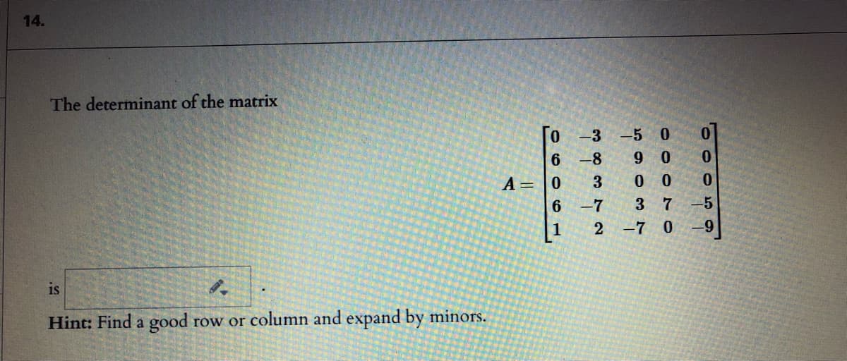 14.
The determinant of the matrix
-3 -5 0
9 0
0 0
-8
A= |0
0.
6
-7
3 7
-5
1
-7 0
is
Hint: Find a good row or column and expand by minors.
