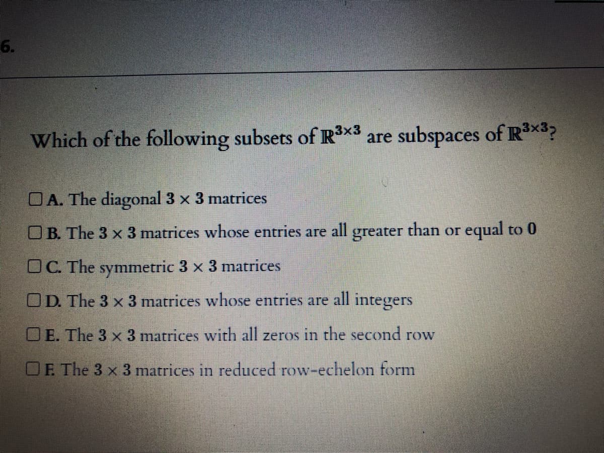 6.
Which of the following subsets of R3x3 are subspaces of Rx3?
OA. The diagonal 3 x 3 matrices
OB. The 3 x 3 matrices whoOse entries are all greater than or equal to 0
OC. The symmetric 3 x 3 matrices
OD. The 3 x 3 matrices whose entries are all integers
OE. The 3 x 3 marices with all zeros in the second row
F. The 3 x 3 matrices in reduced row-echelon form
