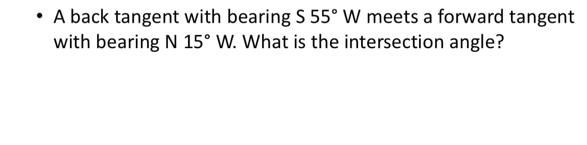 • A back tangent with bearing S 55° W meets a forward tangent
with bearing N 15° W. What is the intersection angle?
