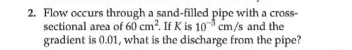 2. Flow occurs through a sand-filled pipe with a cross-
sectional area of 60 cm?. If K is 10 cm/s and the
gradient is 0.01, what is the discharge from the pipe?
