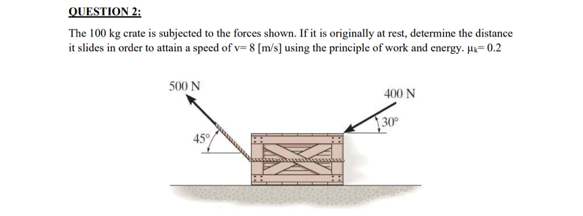 QUESTION 2:
The 100 kg crate is subjected to the forces shown. If it is originally at rest, determine the distance
it slides in order to attain a speed of v= 8 [m/s] using the principle of work and energy. μk= 0.2
500 N
400 N
30°
45°