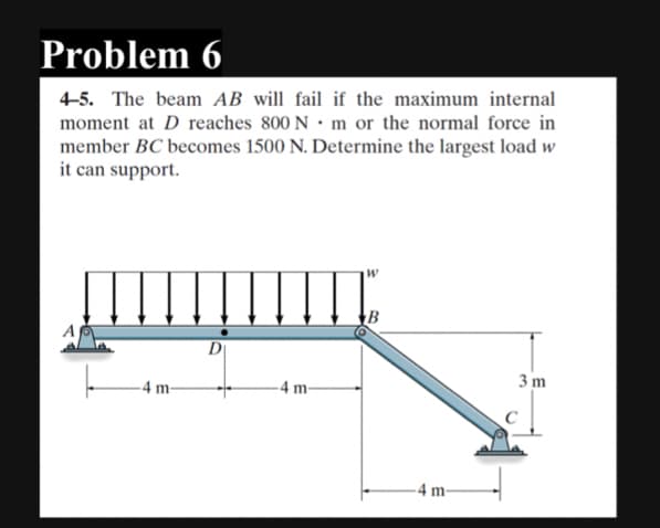Problem 6
4-5. The beam AB will fail if the maximum internal
moment at D reaches 800 N m or the normal force in
member BC becomes 1500 N. Determine the largest load w
it can support.
-4 m-
D
-4 m-
4 m-
3 m