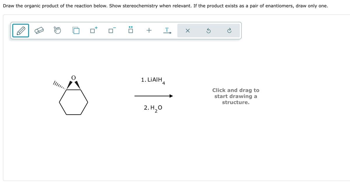 Draw the organic product of the reaction below. Show stereochemistry when relevant. If the product exists as a pair of enantiomers, draw only one.
+
T
☑
1. LiAlH
Click and drag to
start drawing a
structure.
2. H₂O