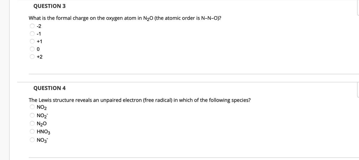 QUESTION 3
What is the formal charge on the oxygen atom in N₂O (the atomic order is N-N-O)?
0 0 0 0 0
-2
-1
+1
0
+2
QUESTION 4
The Lewis structure reveals an unpaired electron (free radical) in which of the following species?
NO₂
NO₂
N₂O
HNO3
NO3