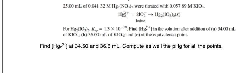 25.00 mL of 0.041 32 M Hg₂(NO3)2 were titrated with 0.057 89 M KIO3.
Hg₂+ + 2103 → → Hg₂(103)2(S)
lodate
For Hg2 (103)2, Kp = 1.3 X 10-¹8. Find [Hg2+] in the solution after addition of (a) 34.00 mL
of KIO3; (b) 36.00 mL of KIO3; and (c) at the equivalence point.
Find [Hg₂²+] at 34.50 and 36.5 mL. Compute as well the pHg for all the points.