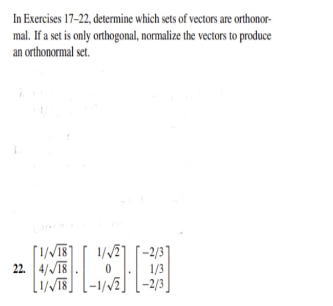 In Exercises 17–22, determine which sets of vectors are orthonor-
mal. If a set is only orthogonal, normalize the vectors to produce
an orthonormal set.
[1//18]
22. 4//18
[1//18]
1//27
1/3
-2/3 ]
1/Vi]
–2/3

