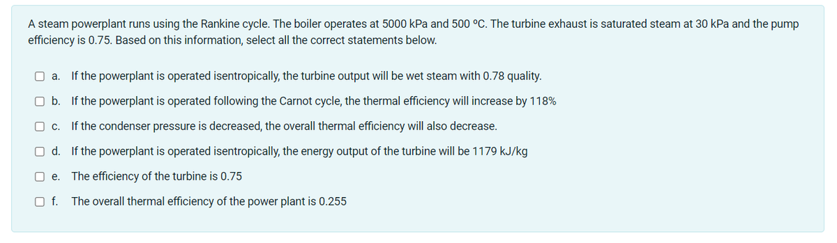 A steam powerplant runs using the Rankine cycle. The boiler operates at 5000 kPa and 500 °C. The turbine exhaust is saturated steam at 30 kPa and the pump
efficiency is 0.75. Based on this information, select all the correct statements below.
a. If the powerplant is operated isentropically, the turbine output will be wet steam with 0.78 quality.
O b. If the powerplant is operated following the Carnot cycle, the thermal efficiency will increase by 118%
C.
If the condenser pressure is decreased, the overall thermal efficiency will also decrease.
O d. If the powerplant is operated isentropically, the energy output of the turbine will be 1179 kJ/kg
O e.
The efficiency of the turbine is 0.75
Of.
The overall thermal efficiency of the power plant is 0.255
