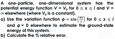 A one-particle,
one-dimensional
system has the
potential energy function V = V₁ for 0 ≤ x ≤ 1 and V =
co elsewhere (where V, is a constant).
a) Use the variation function = sin() for 0 ≤ x ≤ 1
and
0 elsewhere to estimate the ground-state
energy of this system.
b) Calculate the % relative error.