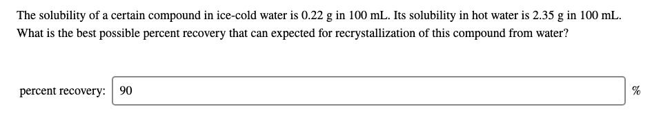 The solubility of a certain compound in ice-cold water is 0.22 g in 100 mL. Its solubility in hot water is 2.35 g in 100 mL.
What is the best possible percent recovery that can expected for recrystallization of this compound from water?
percent recovery: 90
%
