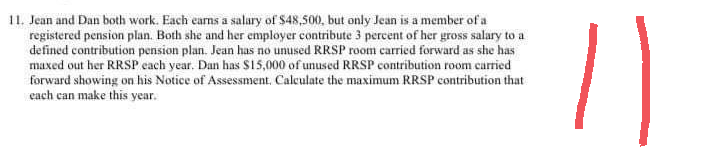 11. Jean and Dan both work. Each earns a salary of $48,500, but only Jean is a member of a
registered pension plan. Both she and her employer contribute 3 percent of her gross salary to a
defined contribution pension plan. Jean has no unused RRSP room carried forward as she has
maxed out her RRSP each year. Dan has $15,000 of unused RRSP contribution room carried
forward showing on his Notice of Assessment. Calculate the maximum RRSP contribution that
each can make this year.