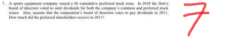 7. A sports equipment company issued a $6 cumulative preferred stock issue. In 2010 the firm's
board of directors voted to omit dividends for both the company's common and preferred stock
issues. Also, assume that the corporation's board of directors votes to pay dividends in 2011.
How much did the preferred shareholders receive in 20112
ㅋ