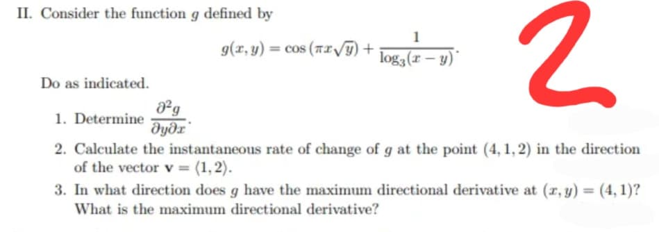 II. Consider the function g defined by
1
g(r, y) = cos (Tx/) +
log3(r – y)"
Do as indicated.
²g
1. Determine
dyðx"
2. Calculate the instantaneous rate of change of g at the point (4, 1, 2) in the direction
of the vector v = (1,2).
3. In what direction does g have the maximum directional derivative at (r, y) = (4, 1)?
What is the maximum directional derivative?
