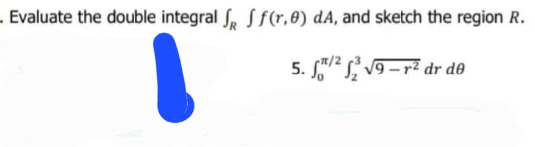 . Evaluate the double integral S, Sf(r,0) dA, and sketch the region R.
5. 2 v9 – r² dr do
