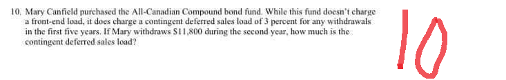 10. Mary Canfield purchased the All-Canadian Compound bond fund. While this fund doesn't charge
a front-end load, it does charge a contingent deferred sales load of 3 percent for any withdrawals
in the first five years. If Mary withdraws $11,800 during the second year, how much is the
contingent deferred sales load?
10
