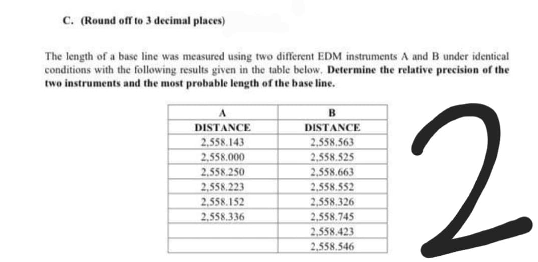 C. (Round off to 3 decimal places)
The length of a base line was measured using two different EDM instruments A and B under identical
conditions with the following results given in the table below. Determine the relative precision of the
two instruments and the most probable length of the base line.
2
A
DISTANCE
DISTANCE
2,558.143
2,558.563
2,558.000
2,558.525
2,558.250
2,558.663
2,558.223
2,558.552
2,558.152
2,558.326
2,558.336
2,558.745
2.558.423
2,558.546

