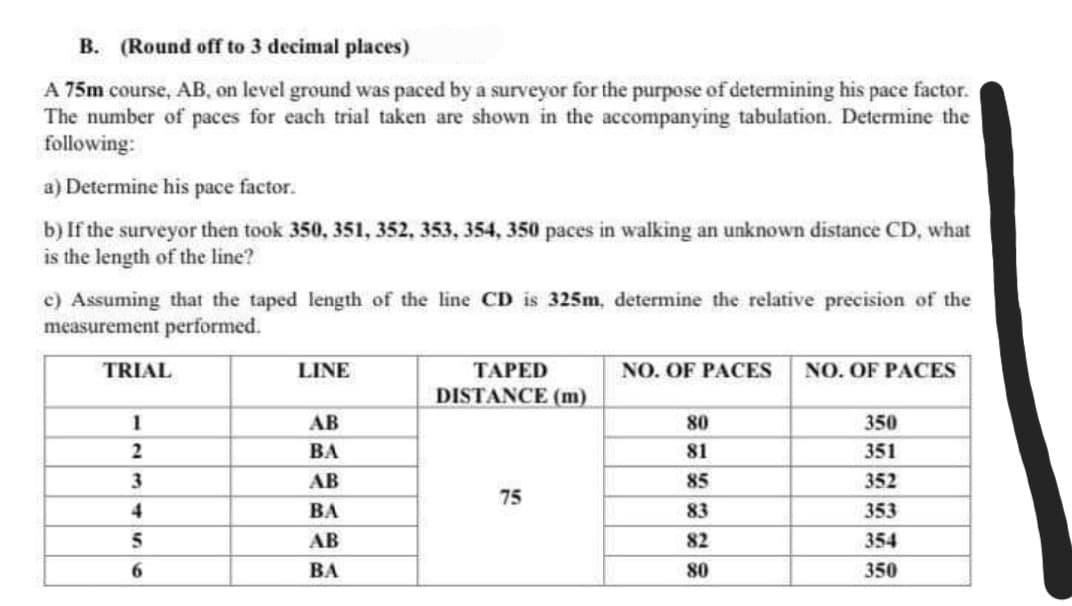 B. (Round off to 3 decimal places)
A 75m course, AB, on level ground was paced by a surveyor for the purpose of determining his pace factor.
The number of paces for each trial taken are shown in the accompanying tabulation. Determine the
following:
a) Determine his pace factor.
b) If the surveyor then took 350, 351, 352, 353, 354, 350 paces in walking an unknown distance CD, what
is the length of the line?
c) Assuming that the taped length of the line CD is 325m, determine the relative precision of the
measurement performed.
TRIAL
LINE
TAPED
NO. OF PACES
NO. OF PACES
DISTANCE (m)
1
AB
80
350
2
ВА
81
351
3
AB
85
352
75
4
ВА
83
353
5
AB
82
354
ВА
80
350
