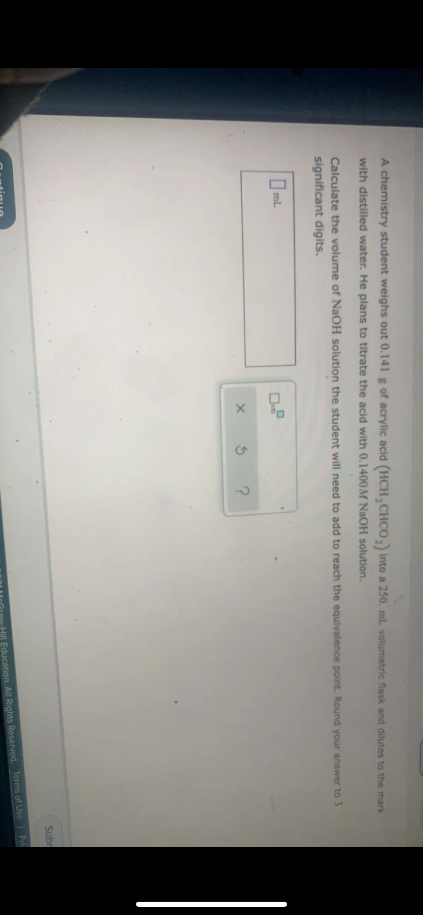 A chemistry student weighs out 0.141 g of acrylic acid (HCH,CHCO, into a 250. ml volumetric flask and dilutes to the mark
with distilled water. He plans to titrate the acid with 0.1400M NaOH solution.
Calculate the volume of NaOH solution the student will need to add to reach the equivalence point. Round your answer to 3
significant digits.
I ml
Subr
Pri
Hill Education. All Rights Reserved. Terms of Use
