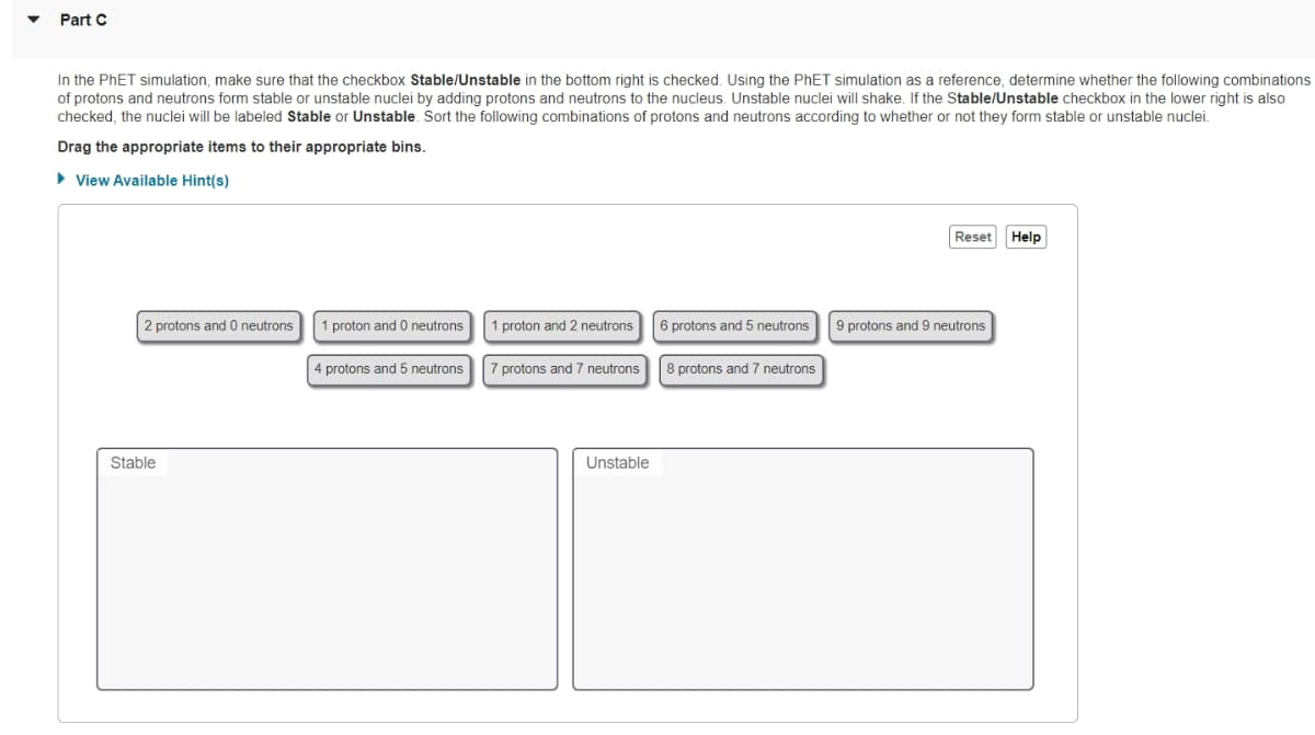 Part C
In the PhET simulation, make sure that the checkbox Stable/Unstable in the bottom right is checked. Using the PhET simulation as a reference, determine whether the following combinations
of protons and neutrons form stable or unstable nuclei by adding protons and neutrons to the nucleus. Unstable nuclei will shake. If the Stable/Unstable checkbox in the lower right is also
checked, the nuclei will be labeled Stable or Unstable. Sort the following combinations of protons and neutrons according to whether or not they form stable or unstable nuclei.
Drag the appropriate items to their appropriate bins.
► View Available Hint(s)
2 protons and 0 neutrons
Stable
proton and 0 neutrons
4 protons and 5 neutrons
1 proton and 2 neutrons
protons and 7 neutrons
Unstable
6 protons and 5 neutrons
8 protons and 7 neutrons
Reset
9 protons and 9 neutrons
Help