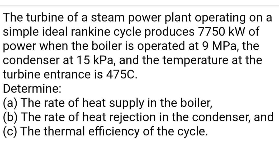 The turbine of a steam power plant operating on a
simple ideal rankine cycle produces 7750 kW of
power when the boiler is operated at 9 MPa, the
condenser at 15 kPa, and the temperature at the
turbine entrance is 475C.
Determine:
(a) The rate of heat supply in the boiler,
(b) The rate of heat rejection in the condenser, and
(c) The thermal efficiency of the cycle.