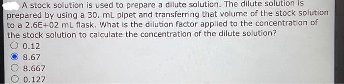 A stock solution is used to prepare a dilute solution. The dilute solution is
prepared by using a 30. mL pipet and transferring that volume of the stock solution
to a 2.6E+02 mL flask. What is the dilution factor applied to the concentration of
the stock solution to calculate the concentration of the dilute solution?
0.12
8.67
8.667
0.127