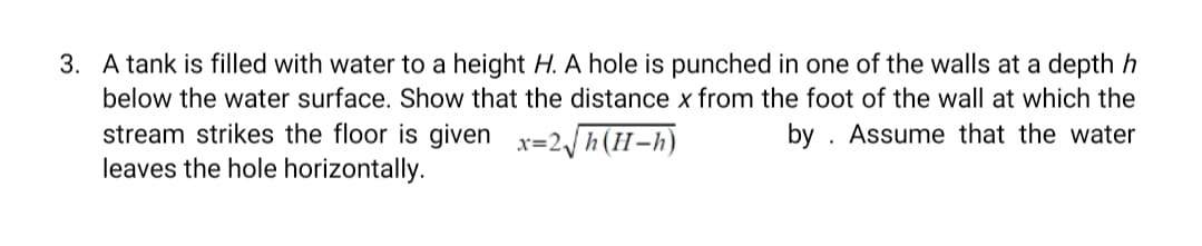 3. A tank is filled with water to a height H. A hole is punched in one of the walls at a depth h
below the water surface. Show that the distance x from the foot of the wall at which the
stream strikes the floor is given x=2 h(H-h)
leaves the hole horizontally.
by . Assume that the water
